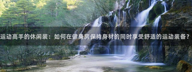 新球体育非洲杯：运动高手的休闲装：如何在健身房保持身材的同时享受舒适的运动装备？